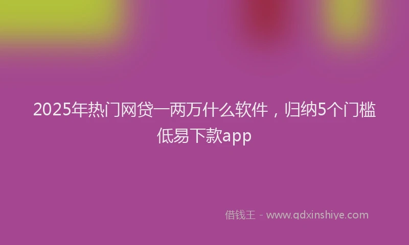 2025年热门网贷一两万什么软件，归纳5个门槛低易下款app
