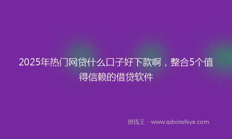 2025年热门网贷什么口子好下款啊，整合5个值得信赖的借贷软件