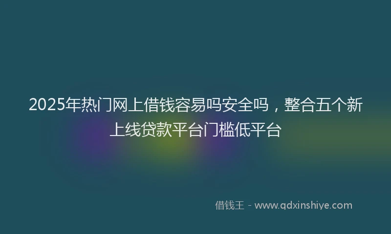 2025年热门网上借钱容易吗安全吗,整合五个新上线贷款平台门槛低平台