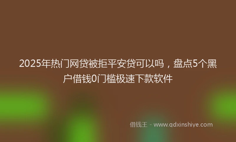 2025年热门网贷被拒平安贷可以吗，盘点5个黑户借钱0门槛极速下款软件