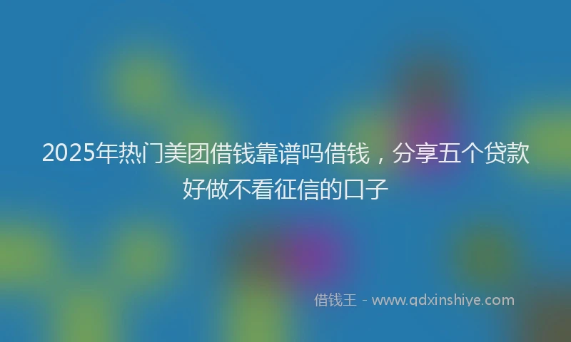 2025年热门美团借钱靠谱吗借钱，分享五个贷款好做不看征信的口子
