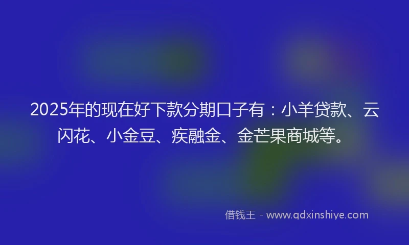 2025年的现在好下款分期口子有：小羊贷款、云闪花、小金豆、疾融金、金芒果商城等。