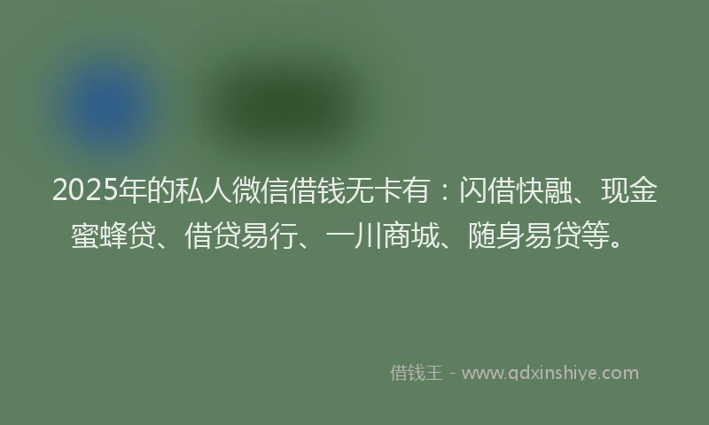 2025年的私人微信借钱无卡有：闪借快融、现金蜜蜂贷、借贷易行、一川商城、随身易贷等。