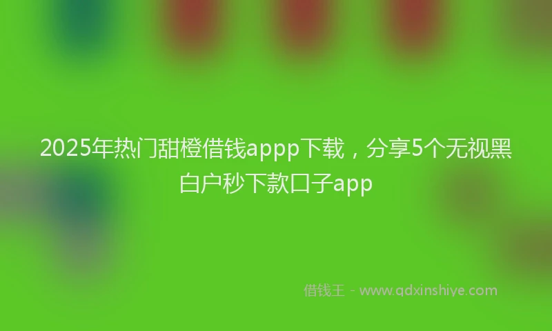 2025年热门甜橙借钱appp下载,分享5个无视黑白户秒下款口子app