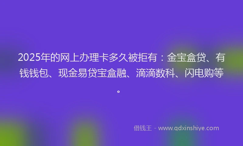 2025年的网上办理卡多久被拒有：金宝盒贷、有钱钱包、现金易贷宝盒融、滴滴数科、闪电购等。