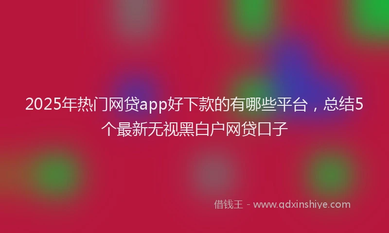 2025年热门网贷app好下款的有哪些平台，总结5个最新无视黑白户网贷口子