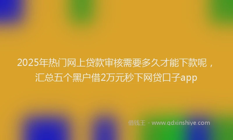 2025年热门网上贷款审核需要多久才能下款呢,汇总五个黑户借2万元秒下网贷口子app