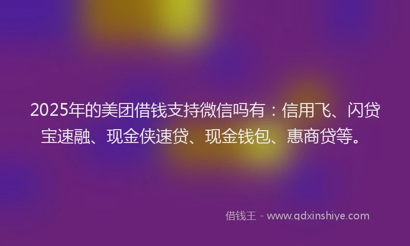 2025年的美团借钱支持微信吗有:信用飞、闪贷宝速融、现金侠速贷、现金钱包、惠商贷等。