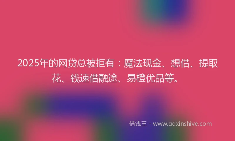 2025年的网贷总被拒有:魔法现金、想借、提取花、钱速借融途、易橙优品等。