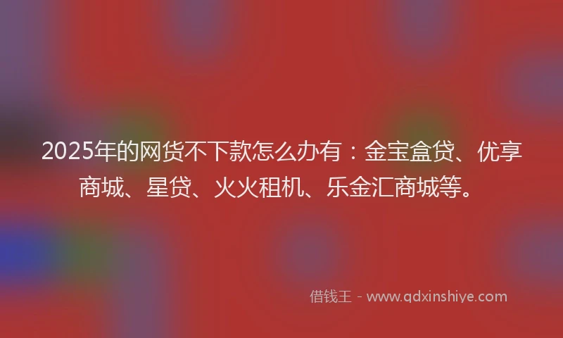 2025年的网货不下款怎么办有：金宝盒贷、优享商城、星贷、火火租机、乐金汇商城等。