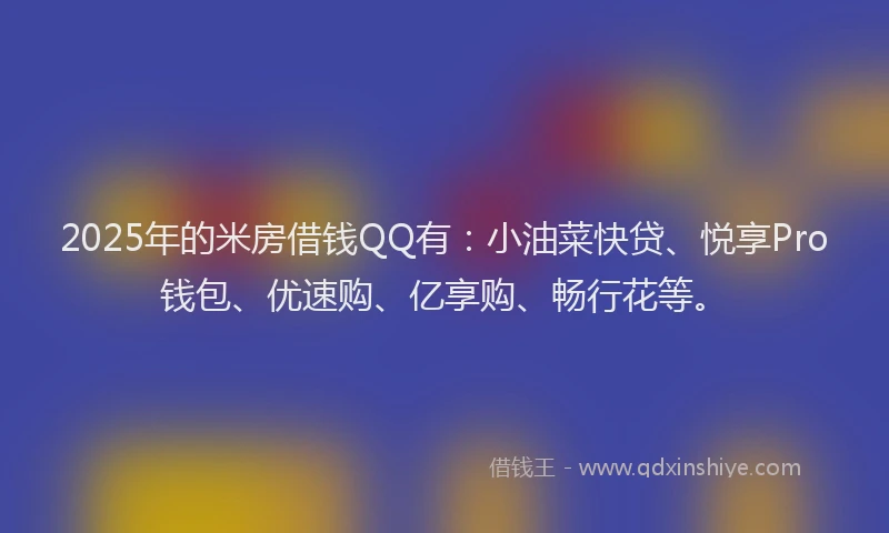 2025年的米房借钱QQ有：小油菜快贷、悦享Pro钱包、优速购、亿享购、畅行花等。