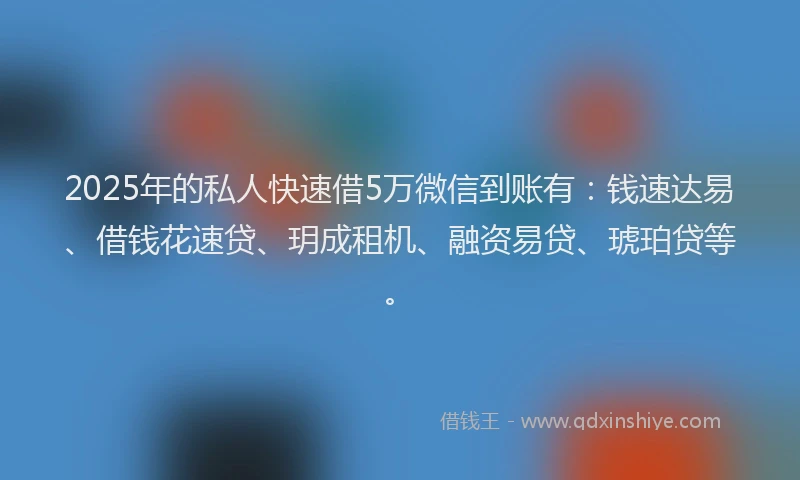 2025年的私人快速借5万微信到账有：钱速达易、借钱花速贷、玥成租机、融资易贷、琥珀贷等。