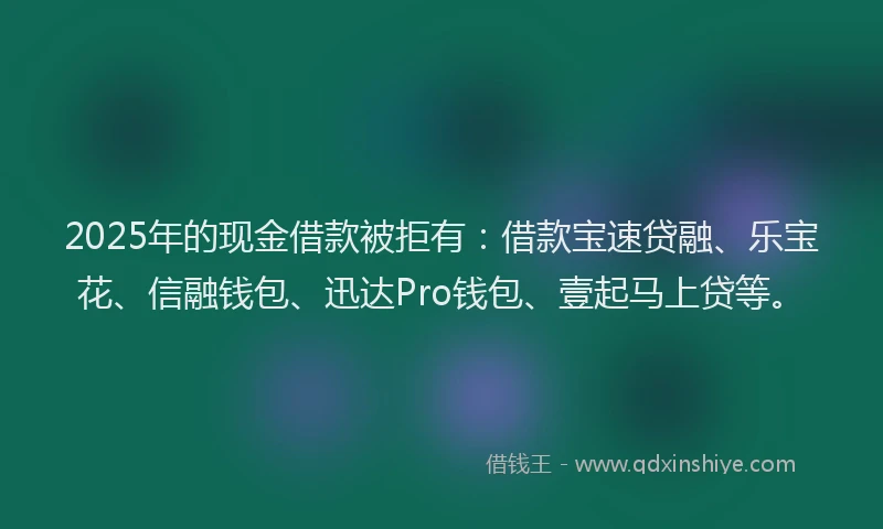 2025年的现金借款被拒有:借款宝速贷融、乐宝花、信融钱包、迅达Pro钱包、壹起马上贷等。