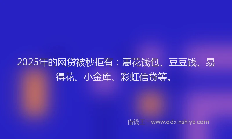 2025年的网贷被秒拒有：惠花钱包、豆豆钱、易得花、小金库、彩虹信贷等。