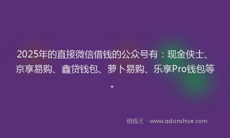 2025年的直接微信借钱的公众号有：现金侠士、京享易购、鑫贷钱包、萝卜易购、乐享Pro钱包等。