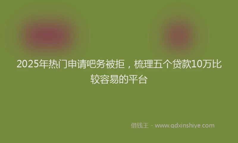 2025年热门申请吧务被拒，梳理五个贷款10万比较容易的平台