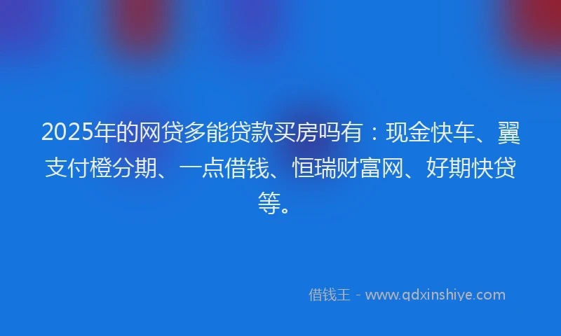 2025年的网贷多能贷款买房吗有：现金快车、翼支付橙分期、一点借钱、恒瑞财富网、好期快贷等。