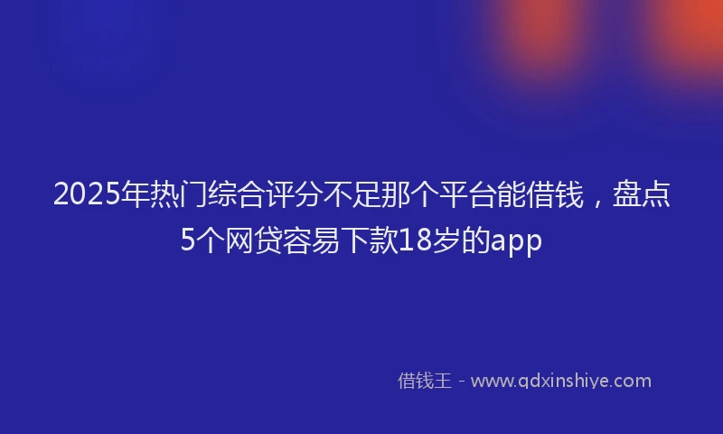 2025年热门综合评分不足那个平台能借钱，盘点5个网贷容易下款18岁的app