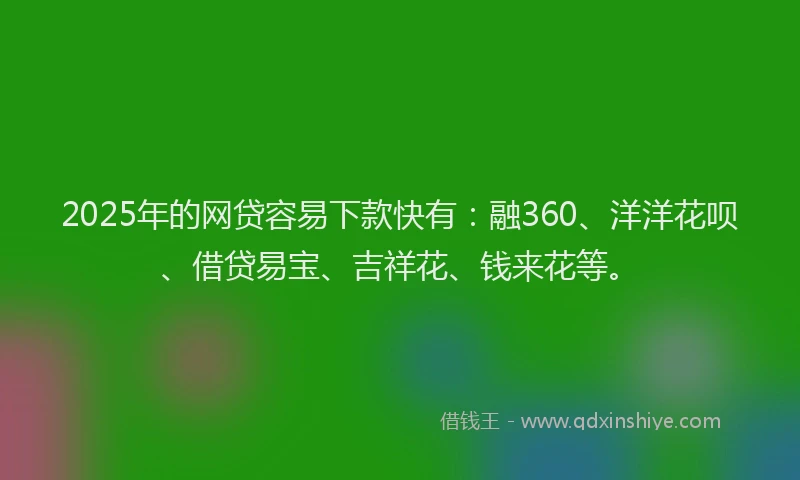 2025年的网贷容易下款快有：融360、洋洋花呗、借贷易宝、吉祥花、钱来花等。