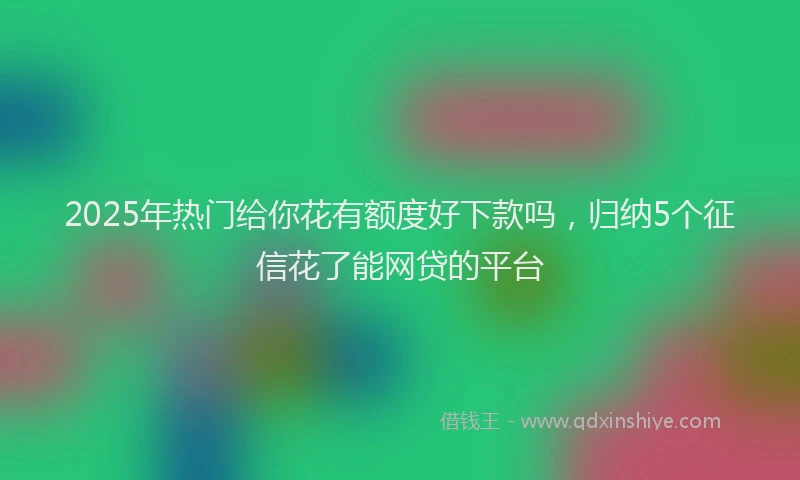 2025年热门给你花有额度好下款吗，归纳5个征信花了能网贷的平台