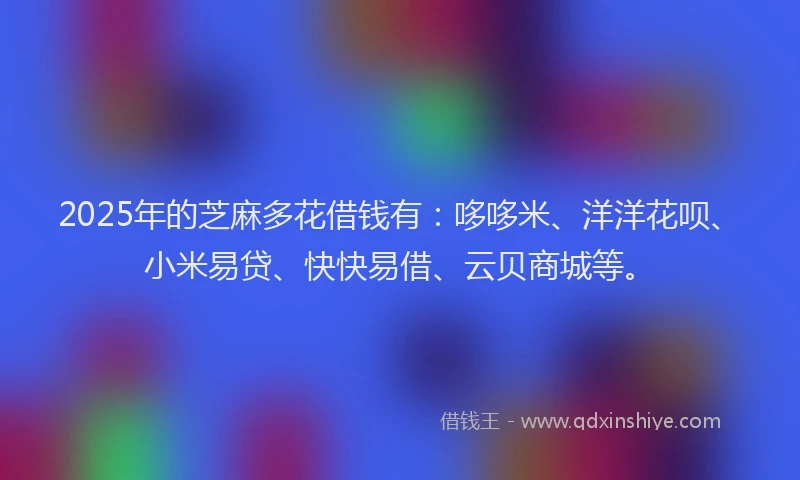 2025年的芝麻多花借钱有:哆哆米、洋洋花呗、小米易贷、快快易借、云贝商城等。