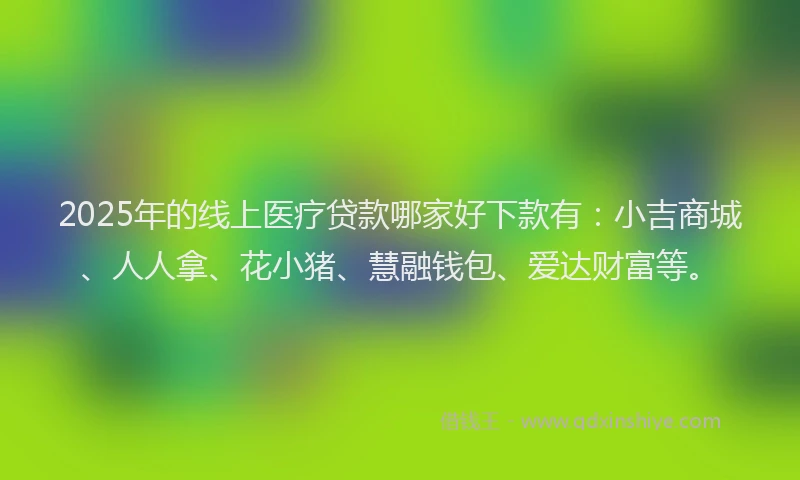 2025年的线上医疗贷款哪家好下款有：小吉商城、人人拿、花小猪、慧融钱包、爱达财富等。