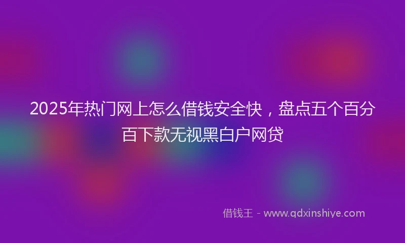 2025年热门网上怎么借钱安全快，盘点五个百分百下款无视黑白户网贷