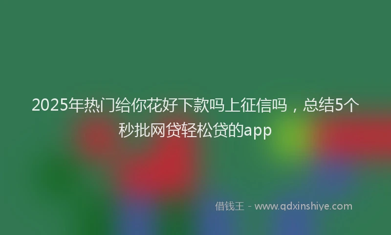 2025年热门给你花好下款吗上征信吗,总结5个秒批网贷轻松贷的app