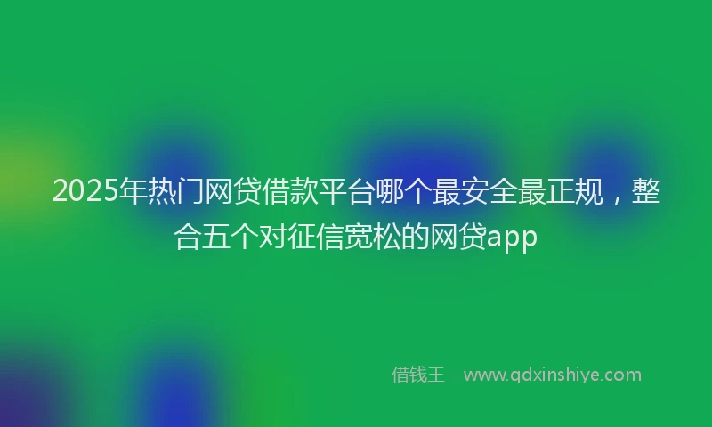 2025年热门网贷借款平台哪个最安全最正规，整合五个对征信宽松的网贷app