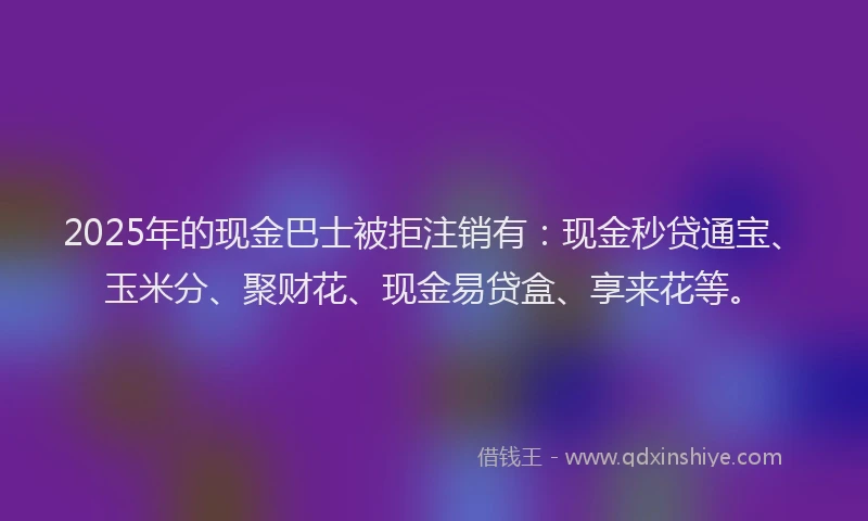 2025年的现金巴士被拒注销有:现金秒贷通宝、玉米分、聚财花、现金易贷盒、享来花等。