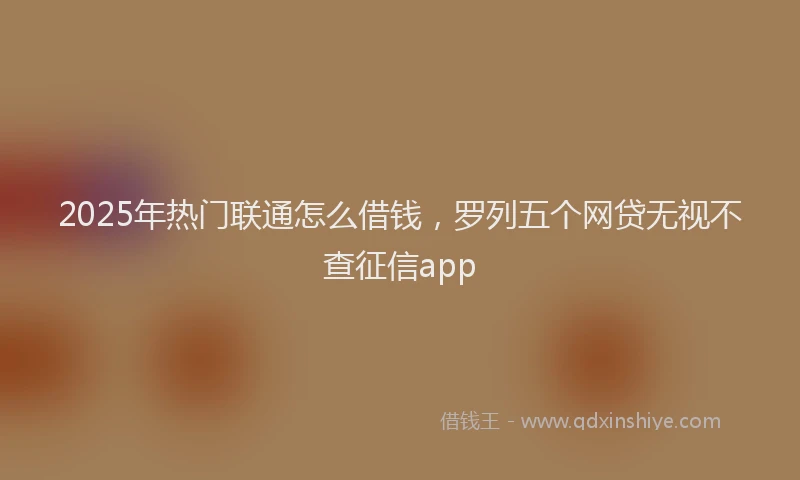 2025年热门联通怎么借钱，罗列五个网贷无视不查征信app