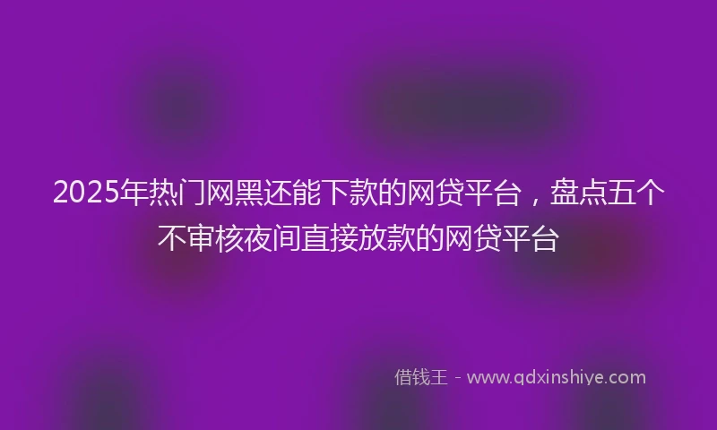 2025年热门网黑还能下款的网贷平台，盘点五个不审核夜间直接放款的网贷平台