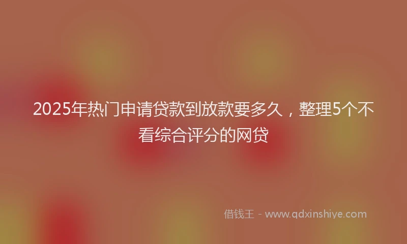 2025年热门申请贷款到放款要多久，整理5个不看综合评分的网贷