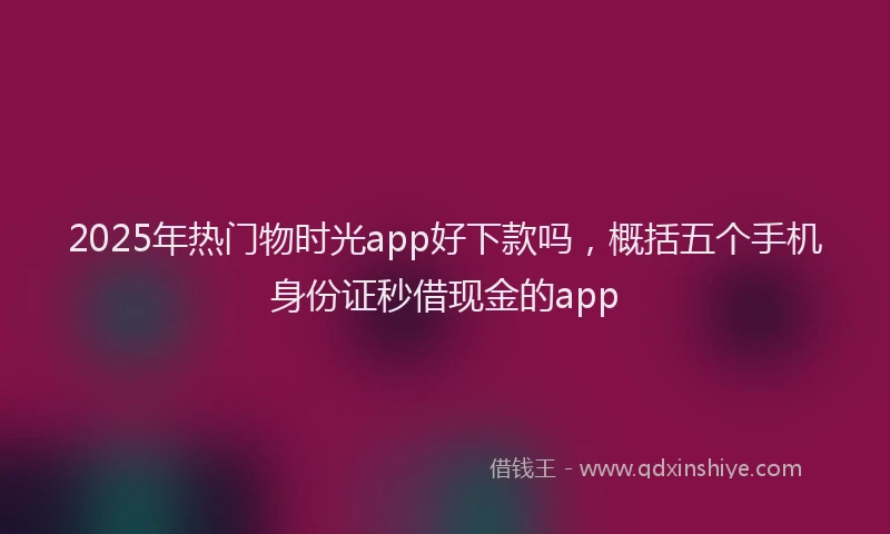 2025年热门物时光app好下款吗，概括五个手机身份证秒借现金的app