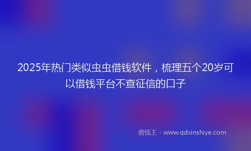 2025年热门类似虫虫借钱软件，梳理五个20岁可以借钱平台不查征信的口子