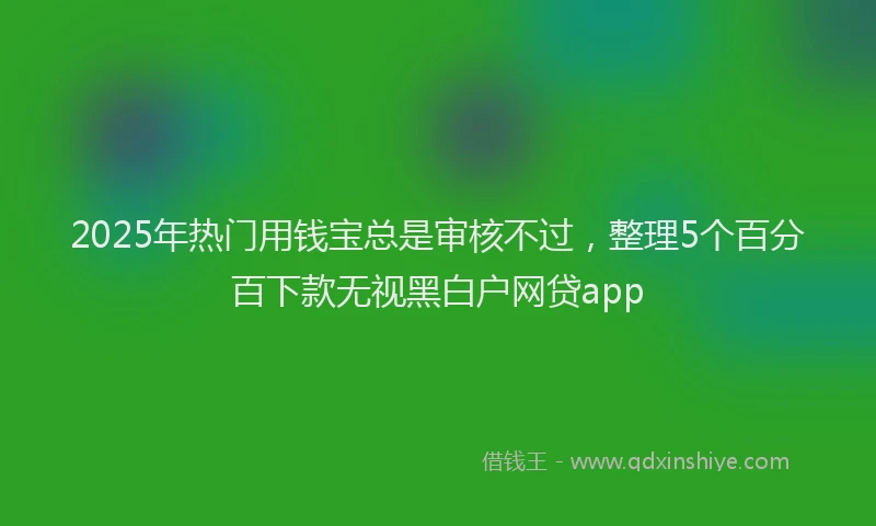 2025年热门用钱宝总是审核不过，整理5个百分百下款无视黑白户网贷app