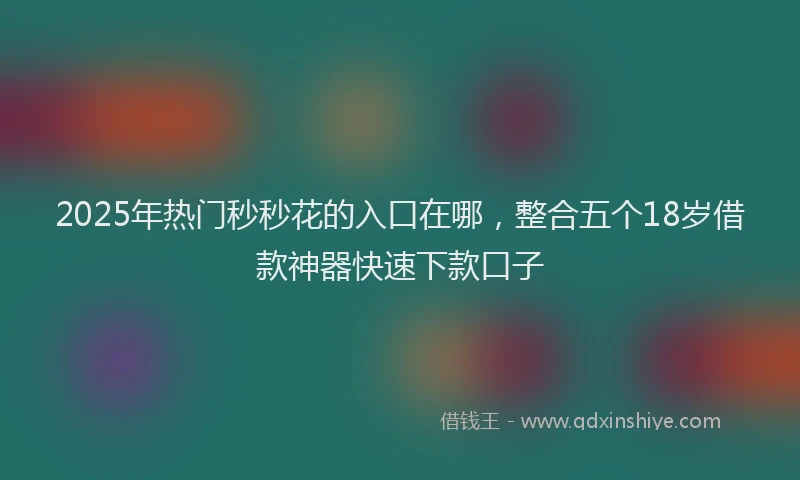 2025年热门秒秒花的入口在哪，整合五个18岁借款神器快速下款口子