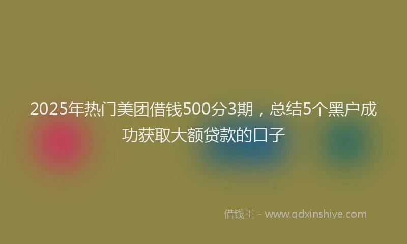 2025年热门美团借钱500分3期，总结5个黑户成功获取大额贷款的口子
