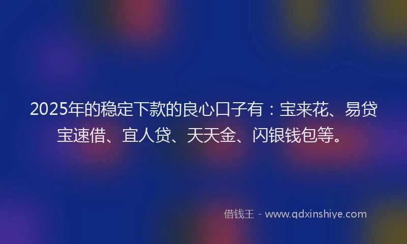 2025年的稳定下款的良心口子有:宝来花、易贷宝速借、宜人贷、天天金、闪银钱包等。