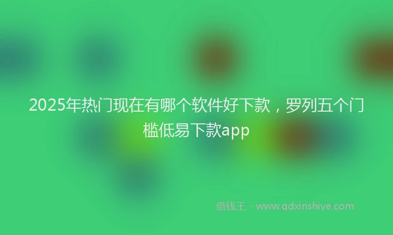 2025年热门现在有哪个软件好下款，罗列五个门槛低易下款app