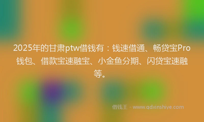 2025年的甘肃ptw借钱有：钱速借通、畅贷宝Pro钱包、借款宝速融宝、小金鱼分期、闪贷宝速融等。