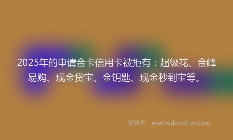2025年的申请金卡信用卡被拒有：超级花、金峰易购、现金贷宝、金钥匙、现金秒到宝等。
