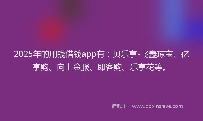 2025年的用钱借钱app有：贝乐享-飞鑫琼宝、亿享购、向上金服、即客购、乐享花等。