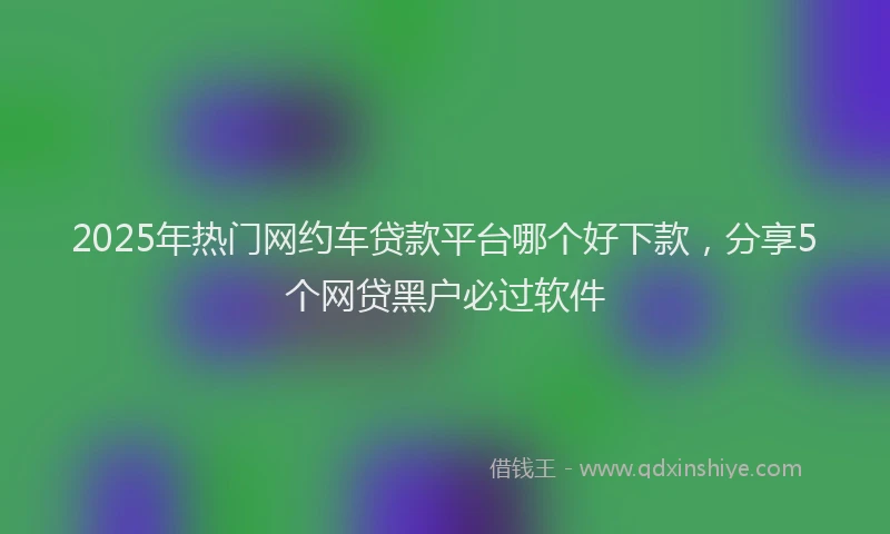 2025年热门网约车贷款平台哪个好下款,分享5个网贷黑户必过软件