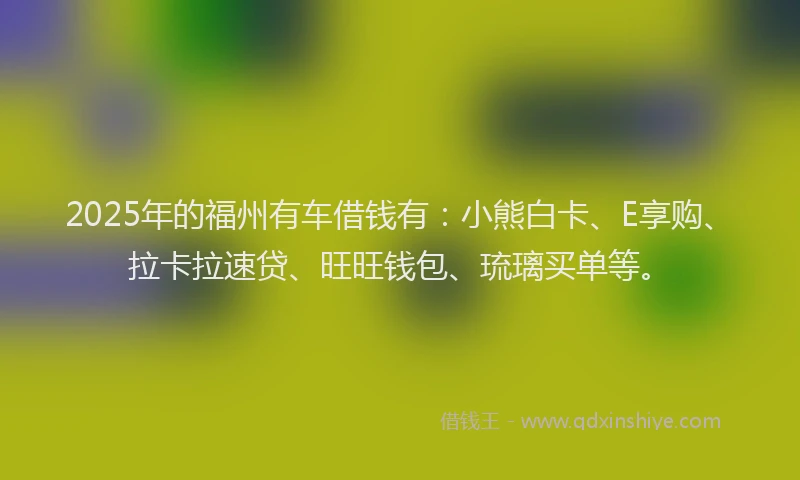 2025年的福州有车借钱有：小熊白卡、E享购、拉卡拉速贷、旺旺钱包、琉璃买单等。