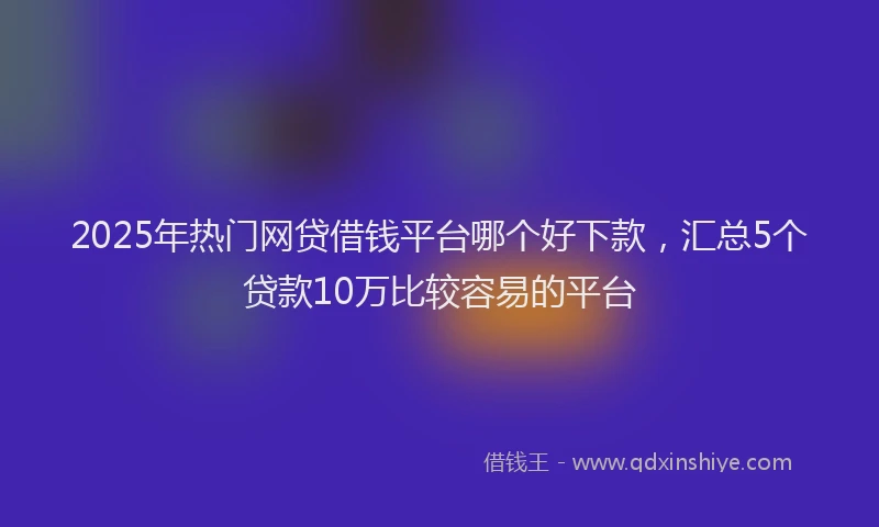 2025年热门网贷借钱平台哪个好下款，汇总5个贷款10万比较容易的平台