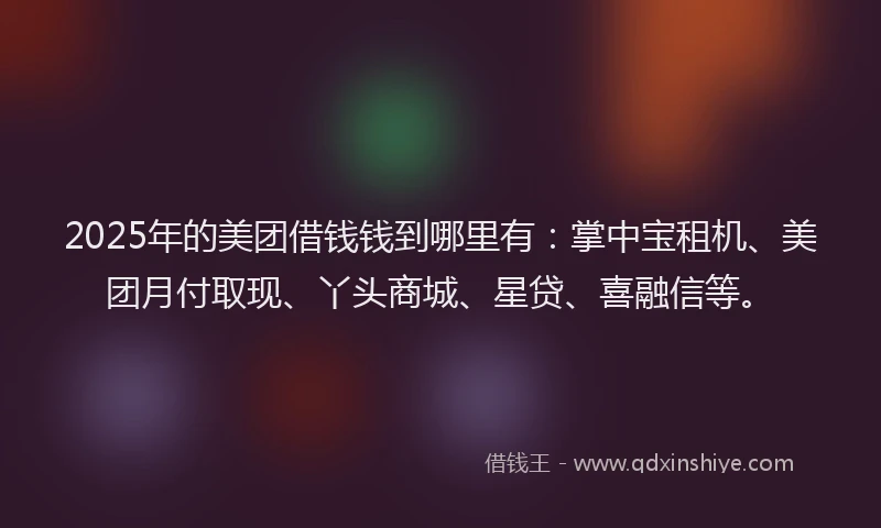2025年的美团借钱钱到哪里有：掌中宝租机、美团月付取现、丫头商城、星贷、喜融信等。