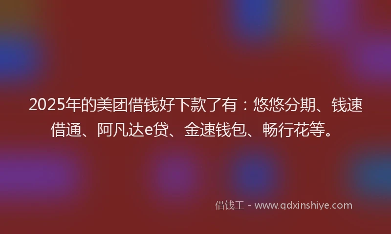 2025年的美团借钱好下款了有：悠悠分期、钱速借通、阿凡达e贷、金速钱包、畅行花等。