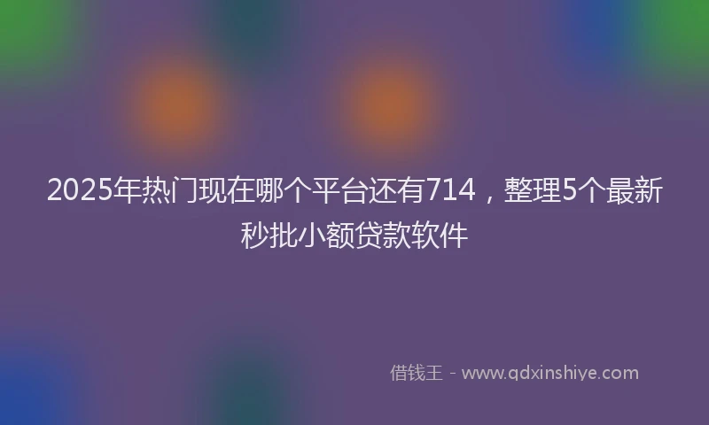 2025年热门现在哪个平台还有714，整理5个最新秒批小额贷款软件