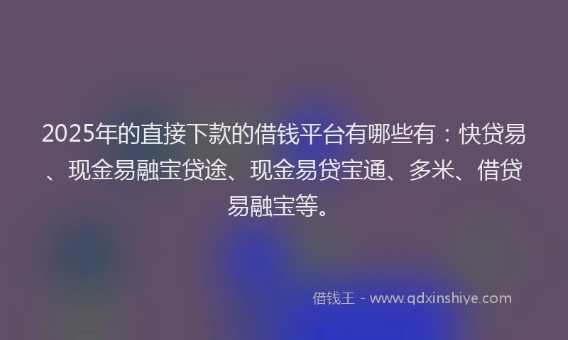 2025年的直接下款的借钱平台有哪些有:快贷易、现金易融宝贷途、现金易贷宝通、多米、借贷易融宝等。